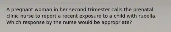 A pregnant woman in her second trimester calls the prenatal clinic nurse to report a recent exposure to a child with rubella. Which response by the nurse would be appropriate?