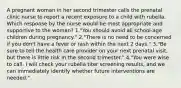 A pregnant woman in her second trimester calls the prenatal clinic nurse to report a recent exposure to a child with rubella. Which response by the nurse would be most appropriate and supportive to the woman? 1."You should avoid all school-age children during pregnancy." 2."There is no need to be concerned if you don't have a fever or rash within the next 2 days." 3."Be sure to tell the health care provider on your next prenatal visit, but there is little risk in the second trimester." 4."You were wise to call. I will check your rubella titer screening results, and we can immediately identify whether future interventions are needed."