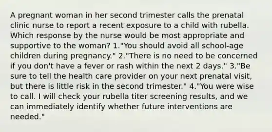 A pregnant woman in her second trimester calls the prenatal clinic nurse to report a recent exposure to a child with rubella. Which response by the nurse would be most appropriate and supportive to the woman? 1."You should avoid all school-age children during pregnancy." 2."There is no need to be concerned if you don't have a fever or rash within the next 2 days." 3."Be sure to tell the health care provider on your next prenatal visit, but there is little risk in the second trimester." 4."You were wise to call. I will check your rubella titer screening results, and we can immediately identify whether future interventions are needed."