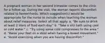 A pregnant woman in her second trimester comes to the clinic for a follow-up. During the visit, the woman reports discomfort related to hemorrhoids. Which suggestion(s) would be appropriate for the nurse to include when teaching the woman about relief measures. Select all that apply. a. "Be sure to drink at least 2 liters of fluid each day." b. "Take a sitz bath using cool or cold water." c. "Try using some cold compresses to the area." d. "Raise your feet on a stool when having a bowel movement." e. "Avoid exercising when you are having discomfort."