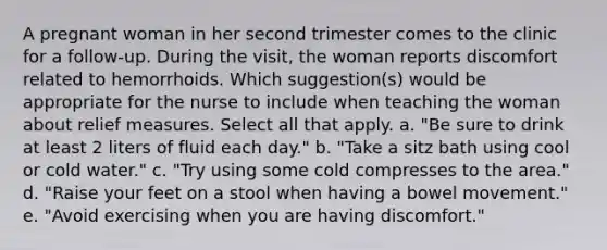 A pregnant woman in her second trimester comes to the clinic for a follow-up. During the visit, the woman reports discomfort related to hemorrhoids. Which suggestion(s) would be appropriate for the nurse to include when teaching the woman about relief measures. Select all that apply. a. "Be sure to drink at least 2 liters of fluid each day." b. "Take a sitz bath using cool or cold water." c. "Try using some cold compresses to the area." d. "Raise your feet on a stool when having a bowel movement." e. "Avoid exercising when you are having discomfort."