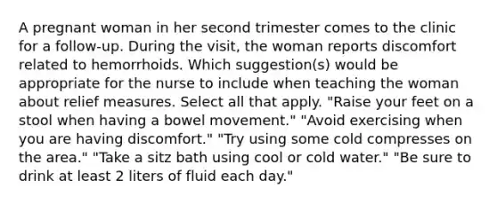 A pregnant woman in her second trimester comes to the clinic for a follow-up. During the visit, the woman reports discomfort related to hemorrhoids. Which suggestion(s) would be appropriate for the nurse to include when teaching the woman about relief measures. Select all that apply. "Raise your feet on a stool when having a bowel movement." "Avoid exercising when you are having discomfort." "Try using some cold compresses on the area." "Take a sitz bath using cool or cold water." "Be sure to drink at least 2 liters of fluid each day."