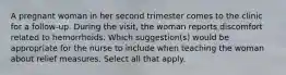 A pregnant woman in her second trimester comes to the clinic for a follow-up. During the visit, the woman reports discomfort related to hemorrhoids. Which suggestion(s) would be appropriate for the nurse to include when teaching the woman about relief measures. Select all that apply.