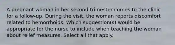 A pregnant woman in her second trimester comes to the clinic for a follow-up. During the visit, the woman reports discomfort related to hemorrhoids. Which suggestion(s) would be appropriate for the nurse to include when teaching the woman about relief measures. Select all that apply.