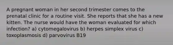 A pregnant woman in her second trimester comes to the prenatal clinic for a routine visit. She reports that she has a new kitten. The nurse would have the woman evaluated for which infection? a) cytomegalovirus b) herpes simplex virus c) toxoplasmosis d) parvovirus B19