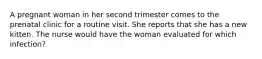 A pregnant woman in her second trimester comes to the prenatal clinic for a routine visit. She reports that she has a new kitten. The nurse would have the woman evaluated for which infection?