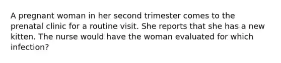 A pregnant woman in her second trimester comes to the prenatal clinic for a routine visit. She reports that she has a new kitten. The nurse would have the woman evaluated for which infection?