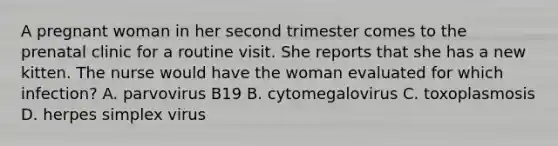 A pregnant woman in her second trimester comes to the prenatal clinic for a routine visit. She reports that she has a new kitten. The nurse would have the woman evaluated for which infection? A. parvovirus B19 B. cytomegalovirus C. toxoplasmosis D. herpes simplex virus