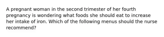 A pregnant woman in the second trimester of her fourth pregnancy is wondering what foods she should eat to increase her intake of iron. Which of the following menus should the nurse recommend?