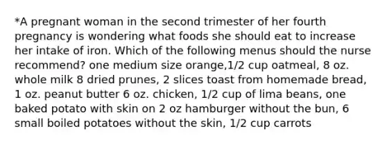 *A pregnant woman in the second trimester of her fourth pregnancy is wondering what foods she should eat to increase her intake of iron. Which of the following menus should the nurse recommend? one medium size orange,1/2 cup oatmeal, 8 oz. whole milk 8 dried prunes, 2 slices toast from homemade bread, 1 oz. peanut butter 6 oz. chicken, 1/2 cup of lima beans, one baked potato with skin on 2 oz hamburger without the bun, 6 small boiled potatoes without the skin, 1/2 cup carrots