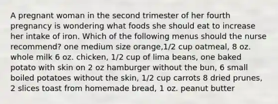 A pregnant woman in the second trimester of her fourth pregnancy is wondering what foods she should eat to increase her intake of iron. Which of the following menus should the nurse recommend? one medium size orange,1/2 cup oatmeal, 8 oz. whole milk 6 oz. chicken, 1/2 cup of lima beans, one baked potato with skin on 2 oz hamburger without the bun, 6 small boiled potatoes without the skin, 1/2 cup carrots 8 dried prunes, 2 slices toast from homemade bread, 1 oz. peanut butter