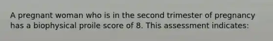 A pregnant woman who is in the second trimester of pregnancy has a biophysical proile score of 8. This assessment indicates: