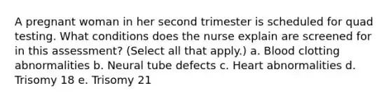 A pregnant woman in her second trimester is scheduled for quad testing. What conditions does the nurse explain are screened for in this assessment? (Select all that apply.) a. Blood clotting abnormalities b. Neural tube defects c. Heart abnormalities d. Trisomy 18 e. Trisomy 21