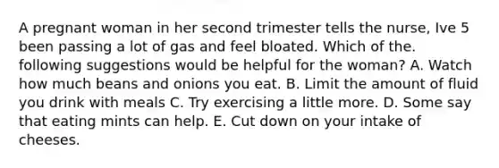 A pregnant woman in her second trimester tells the nurse, Ive 5 been passing a lot of gas and feel bloated. Which of the. following suggestions would be helpful for the woman? A. Watch how much beans and onions you eat. B. Limit the amount of fluid you drink with meals C. Try exercising a little more. D. Some say that eating mints can help. E. Cut down on your intake of cheeses.