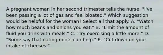 A pregnant woman in her second trimester tells the nurse, "I've been passing a lot of gas and feel bloated." Which suggestion would be helpful for the woman? Select all that apply. A. "Watch how much beans and onions you eat." B. "Limit the amount of fluid you drink with meals." C. "Try exercising a little more." D. "Some say that eating mints can help." E. "Cut down on your intake of cheeses."