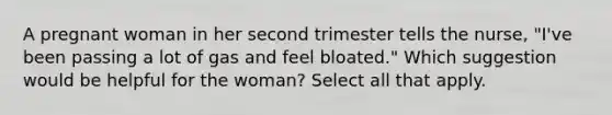 A pregnant woman in her second trimester tells the nurse, "I've been passing a lot of gas and feel bloated." Which suggestion would be helpful for the woman? Select all that apply.