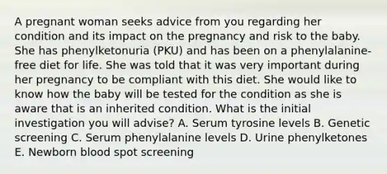 A pregnant woman seeks advice from you regarding her condition and its impact on the pregnancy and risk to the baby. She has phenylketonuria (PKU) and has been on a phenylalanine-free diet for life. She was told that it was very important during her pregnancy to be compliant with this diet. She would like to know how the baby will be tested for the condition as she is aware that is an inherited condition. What is the initial investigation you will advise? A. Serum tyrosine levels B. Genetic screening C. Serum phenylalanine levels D. Urine phenylketones E. Newborn blood spot screening