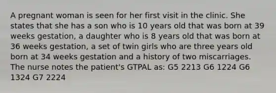 A pregnant woman is seen for her first visit in the clinic. She states that she has a son who is 10 years old that was born at 39 weeks gestation, a daughter who is 8 years old that was born at 36 weeks gestation, a set of twin girls who are three years old born at 34 weeks gestation and a history of two miscarriages. The nurse notes the patient's GTPAL as: G5 2213 G6 1224 G6 1324 G7 2224