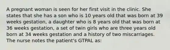 A pregnant woman is seen for her first visit in the clinic. She states that she has a son who is 10 years old that was born at 39 weeks gestation, a daughter who is 8 years old that was born at 36 weeks gestation, a set of twin girls who are three years old born at 34 weeks gestation and a history of two miscarriages. The nurse notes the patient's GTPAL as: