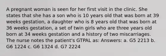 A pregnant woman is seen for her first visit in the clinic. She states that she has a son who is 10 years old that was born at 39 weeks gestation, a daughter who is 8 years old that was born at 36 weeks gestation, a set of twin girls who are three years old born at 34 weeks gestation and a history of two miscarriages. The nurse notes the patient's GTPAL as: Answers: a. G5 2213 b. G6 1224 c. G6 1324 d. G7 2224