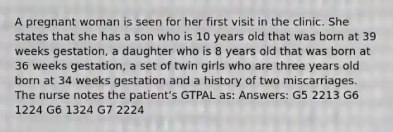 A pregnant woman is seen for her first visit in the clinic. She states that she has a son who is 10 years old that was born at 39 weeks gestation, a daughter who is 8 years old that was born at 36 weeks gestation, a set of twin girls who are three years old born at 34 weeks gestation and a history of two miscarriages. The nurse notes the patient's GTPAL as: Answers: G5 2213 G6 1224 G6 1324 G7 2224