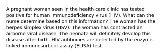 A pregnant woman seen in the health care clinic has tested positive for human immunodeficiency virus (HIV). What can the nurse determine based on this information? The woman has the herpes simplex virus (HSV). The woman has contracted an airborne viral disease. The neonate will definitely develop this disease after birth. HIV antibodies are detected by the enzyme-linked immunosorbent assay (ELISA) test.