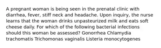 A pregnant woman is being seen in the prenatal clinic with diarrhea, fever, stiff neck and headache. Upon inquiry, the nurse learns that the woman drinks unpasteurized milk and eats soft cheese daily. For which of the following bacterial infections should this woman be assessed? Gonorrhea Chlamydia trachomatis Trichomonas vaginalis Listeria monocytogenes