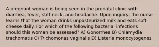 A pregnant woman is being seen in the prenatal clinic with diarrhea, fever, stiff neck, and headache. Upon inquiry, the nurse learns that the woman drinks unpasteurized milk and eats soft cheese daily. For which of the following bacterial infections should this woman be assessed? A) Gonorrhea B) Chlamydia trachomatis C) Trichomonas vaginalis D) Listeria monocytogenes