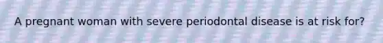 A pregnant woman with severe periodontal disease is at risk for?