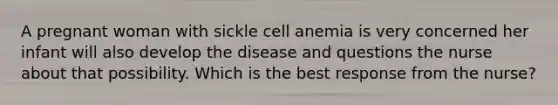 A pregnant woman with sickle cell anemia is very concerned her infant will also develop the disease and questions the nurse about that possibility. Which is the best response from the nurse?