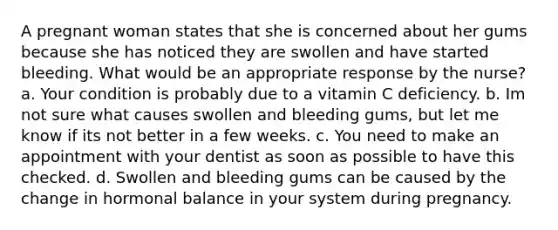 A pregnant woman states that she is concerned about her gums because she has noticed they are swollen and have started bleeding. What would be an appropriate response by the nurse? a. Your condition is probably due to a vitamin C deficiency. b. Im not sure what causes swollen and bleeding gums, but let me know if its not better in a few weeks. c. You need to make an appointment with your dentist as soon as possible to have this checked. d. Swollen and bleeding gums can be caused by the change in hormonal balance in your system during pregnancy.