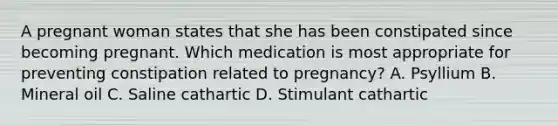 A pregnant woman states that she has been constipated since becoming pregnant. Which medication is most appropriate for preventing constipation related to pregnancy? A. Psyllium B. Mineral oil C. Saline cathartic D. Stimulant cathartic