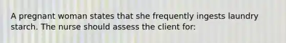 A pregnant woman states that she frequently ingests laundry starch. The nurse should assess the client for: