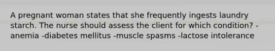 A pregnant woman states that she frequently ingests laundry starch. The nurse should assess the client for which condition? -anemia -diabetes mellitus -muscle spasms -lactose intolerance