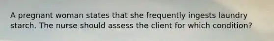 A pregnant woman states that she frequently ingests laundry starch. The nurse should assess the client for which condition?