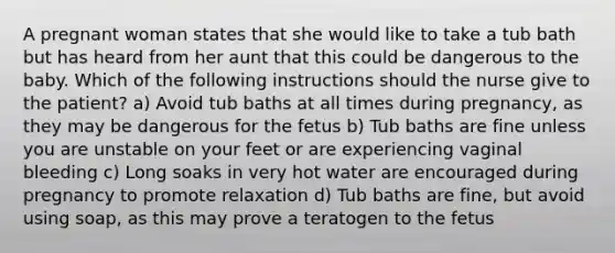 A pregnant woman states that she would like to take a tub bath but has heard from her aunt that this could be dangerous to the baby. Which of the following instructions should the nurse give to the patient? a) Avoid tub baths at all times during pregnancy, as they may be dangerous for the fetus b) Tub baths are fine unless you are unstable on your feet or are experiencing vaginal bleeding c) Long soaks in very hot water are encouraged during pregnancy to promote relaxation d) Tub baths are fine, but avoid using soap, as this may prove a teratogen to the fetus