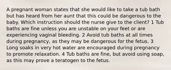 A pregnant woman states that she would like to take a tub bath but has heard from her aunt that this could be dangerous to the baby. Which instruction should the nurse give to the client? 1 Tub baths are fine unless you are unstable on your feet or are experiencing vaginal bleeding. 2 Avoid tub baths at all times during pregnancy, as they may be dangerous for the fetus. 3 Long soaks in very hot water are encouraged during pregnancy to promote relaxation. 4 Tub baths are fine, but avoid using soap, as this may prove a teratogen to the fetus.