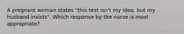 A pregnant woman states "this test isn't my idea, but my husband insists". Which response by the nurse is most appropriate?