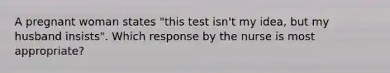 A pregnant woman states "this test isn't my idea, but my husband insists". Which response by the nurse is most appropriate?