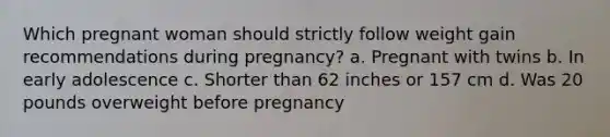 Which pregnant woman should strictly follow weight gain recommendations during pregnancy? a. Pregnant with twins b. In early adolescence c. Shorter than 62 inches or 157 cm d. Was 20 pounds overweight before pregnancy