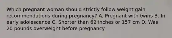 Which pregnant woman should strictly follow weight gain recommendations during pregnancy? A. Pregnant with twins B. In early adolescence C. Shorter than 62 inches or 157 cm D. Was 20 pounds overweight before pregnancy