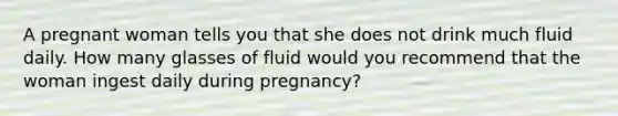 A pregnant woman tells you that she does not drink much fluid daily. How many glasses of fluid would you recommend that the woman ingest daily during pregnancy?