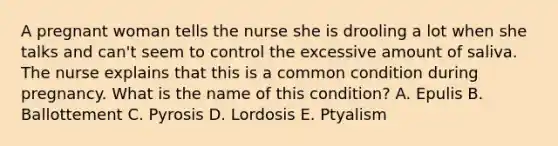 A pregnant woman tells the nurse she is drooling a lot when she talks and can't seem to control the excessive amount of saliva. The nurse explains that this is a common condition during pregnancy. What is the name of this condition? A. Epulis B. Ballottement C. Pyrosis D. Lordosis E. Ptyalism