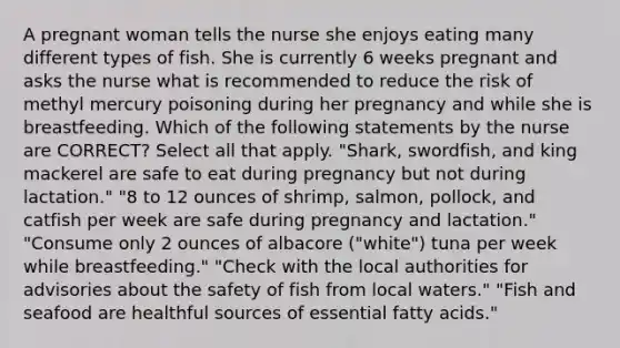 A pregnant woman tells the nurse she enjoys eating many different types of fish. She is currently 6 weeks pregnant and asks the nurse what is recommended to reduce the risk of methyl mercury poisoning during her pregnancy and while she is breastfeeding. Which of the following statements by the nurse are CORRECT? Select all that apply. "Shark, swordfish, and king mackerel are safe to eat during pregnancy but not during lactation." "8 to 12 ounces of shrimp, salmon, pollock, and catfish per week are safe during pregnancy and lactation." "Consume only 2 ounces of albacore ("white") tuna per week while breastfeeding." "Check with the local authorities for advisories about the safety of fish from local waters." "Fish and seafood are healthful sources of essential fatty acids."