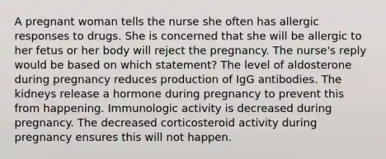 A pregnant woman tells the nurse she often has allergic responses to drugs. She is concerned that she will be allergic to her fetus or her body will reject the pregnancy. The nurse's reply would be based on which statement? The level of aldosterone during pregnancy reduces production of IgG antibodies. The kidneys release a hormone during pregnancy to prevent this from happening. Immunologic activity is decreased during pregnancy. The decreased corticosteroid activity during pregnancy ensures this will not happen.