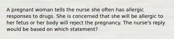 A pregnant woman tells the nurse she often has allergic responses to drugs. She is concerned that she will be allergic to her fetus or her body will reject the pregnancy. The nurse's reply would be based on which statement?