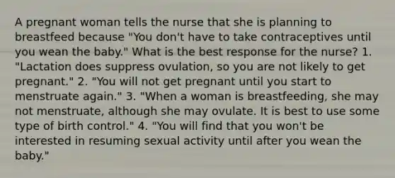 A pregnant woman tells the nurse that she is planning to breastfeed because "You don't have to take contraceptives until you wean the baby." What is the best response for the nurse? 1. "Lactation does suppress ovulation, so you are not likely to get pregnant." 2. "You will not get pregnant until you start to menstruate again." 3. "When a woman is breastfeeding, she may not menstruate, although she may ovulate. It is best to use some type of birth control." 4. "You will find that you won't be interested in resuming sexual activity until after you wean the baby."