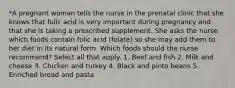 *A pregnant woman tells the nurse in the prenatal clinic that she knows that folic acid is very important during pregnancy and that she is taking a prescribed supplement. She asks the nurse which foods contain folic acid (folate) so she may add them to her diet in its natural form. Which foods should the nurse recommend? Select all that apply. 1. Beef and fish 2. Milk and cheese 3. Chicken and turkey 4. Black and pinto beans 5. Enriched bread and pasta