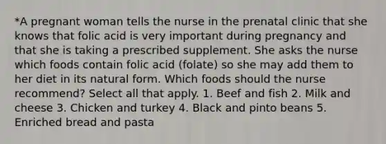 *A pregnant woman tells the nurse in the prenatal clinic that she knows that folic acid is very important during pregnancy and that she is taking a prescribed supplement. She asks the nurse which foods contain folic acid (folate) so she may add them to her diet in its natural form. Which foods should the nurse recommend? Select all that apply. 1. Beef and fish 2. Milk and cheese 3. Chicken and turkey 4. Black and pinto beans 5. Enriched bread and pasta