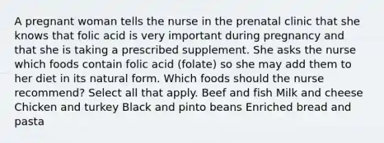 A pregnant woman tells the nurse in the prenatal clinic that she knows that folic acid is very important during pregnancy and that she is taking a prescribed supplement. She asks the nurse which foods contain folic acid (folate) so she may add them to her diet in its natural form. Which foods should the nurse recommend? Select all that apply. Beef and fish Milk and cheese Chicken and turkey Black and pinto beans Enriched bread and pasta